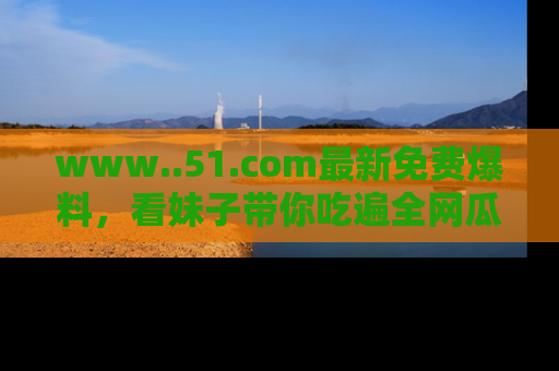 www..51.com最新免费爆料,看妹子带你吃遍全网瓜!
