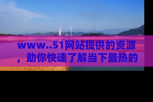 www..51网站提供的资源,助你快速了解当下最热的娱乐八卦