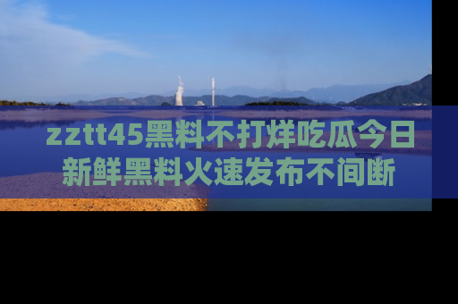 zztt45黑料不打烊吃瓜今日新鲜黑料火速发布不间断