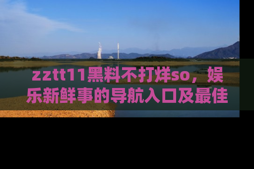 zztt11黑料不打烊so,娱乐新鲜事的导航入口及最佳浏览线路推荐