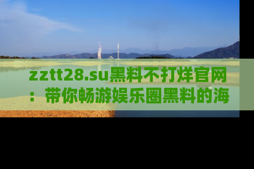 zztt28.su黑料不打烊官网:带你畅游娱乐圈黑料的海洋,掌握每一条最新消息