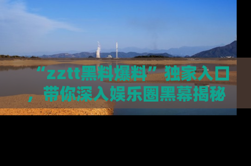 “zztt黑料爆料”独家入口,带你深入娱乐圈黑幕揭秘