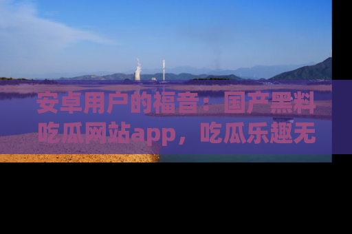 安卓用户的福音:国产黑料吃瓜网站app,吃瓜乐趣无穷尽!