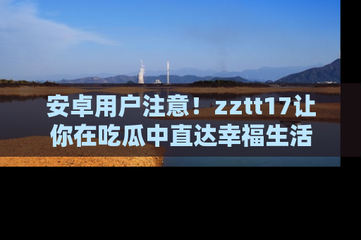 安卓用户注意!zztt17让你在吃瓜中直达幸福生活