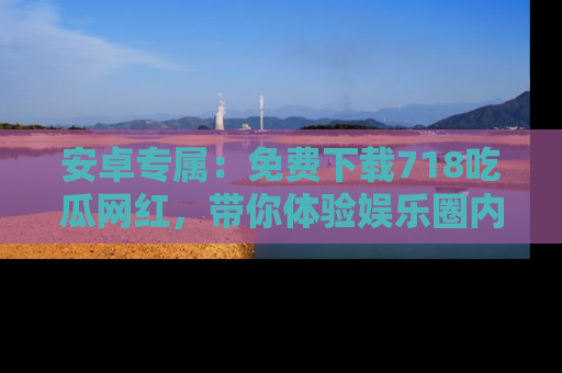 安卓专属:免费下载718吃瓜网红,带你体验娱乐圈内幕