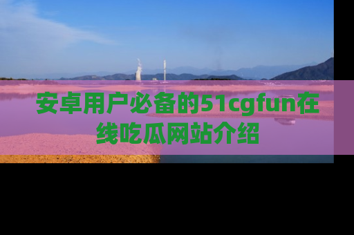 安卓用户必备的51cgfun在线吃瓜网站介绍