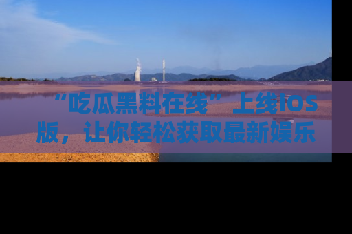 “吃瓜黑料在线”上线iOS版，让你轻松获取最新娱乐新闻