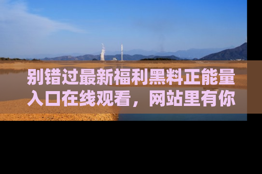 别错过最新福利黑料正能量入口在线观看,网站里有你想看的所有秘密!