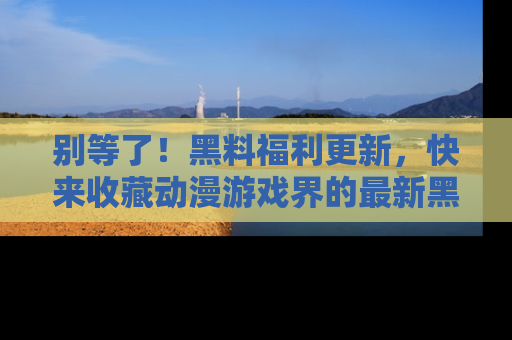 别等了！黑料福利更新，快来收藏动漫游戏界的最新黑料吧！