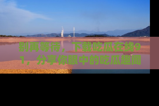别再等待，下载吃瓜在线91，分享你眼中的吃瓜趣闻吧！