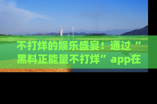 不打烊的娱乐盛宴!通过“黑料正能量不打烊”app在线观看最新内容,链接在此,不容错过!