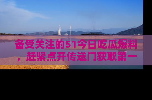 备受关注的51今日吃瓜爆料,赶紧点开传送门获取第一手消息!