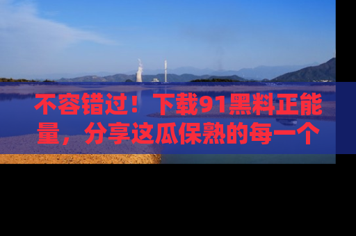 不容错过!下载91黑料正能量,分享这瓜保熟的每一个瞬间!