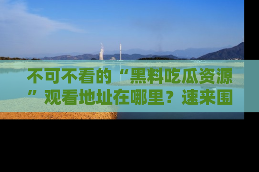 不可不看的“黑料吃瓜资源”观看地址在哪里？速来围观吧！