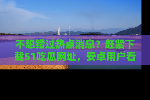不想错过热点消息?赶紧下载51吃瓜网址,安卓用户看这边!