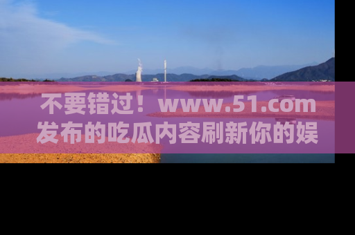 不要错过!www.51.com发布的吃瓜内容刷新你的娱乐认知