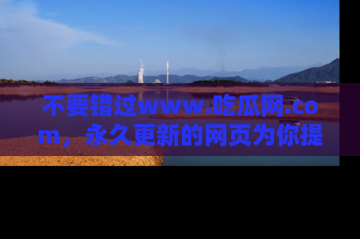 不要错过www.吃瓜网.com，永久更新的网页为你提供吃瓜盛宴！