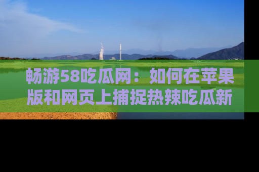 畅游58吃瓜网：如何在苹果版和网页上捕捉热辣吃瓜新闻？