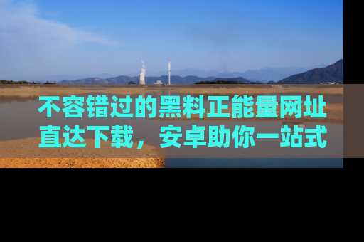 不容错过的黑料正能量网址直达下载,安卓助你一站式吃瓜体验!