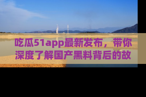 吃瓜51app最新发布，带你深度了解国产黑料背后的故事！