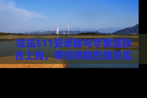 吃瓜511安卓版与苹果版联合上线，带你体验在线吃瓜新天地