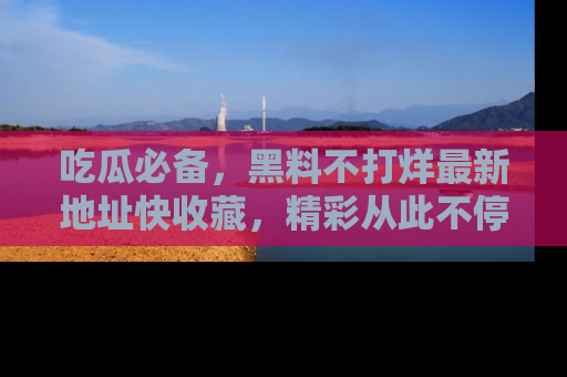吃瓜必备，黑料不打烊最新地址快收藏，精彩从此不停！