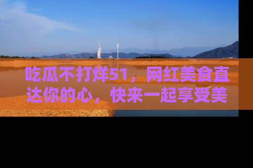 吃瓜不打烊51，网红美食直达你的心，快来一起享受美好时光！