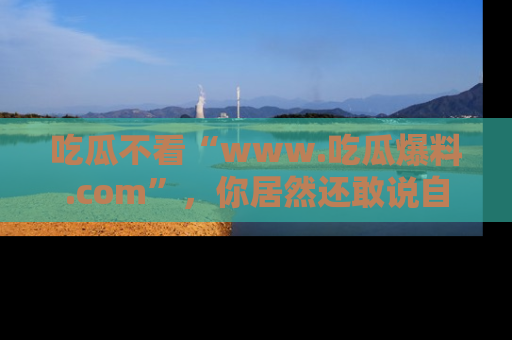 吃瓜不看“www.吃瓜爆料.com”，你居然还敢说自己是吃瓜群众？