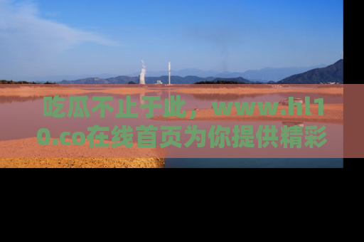 吃瓜不止于此，www.hl10.co在线首页为你提供精彩内幕