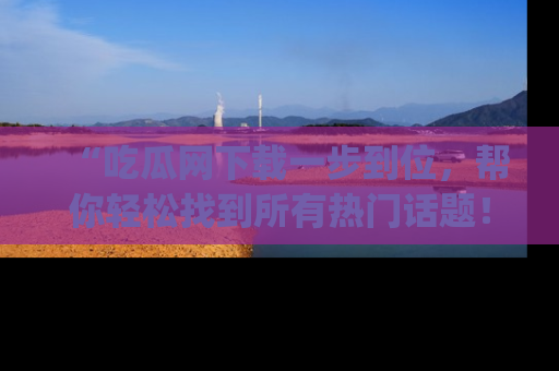 “吃瓜网下载一步到位,帮你轻松找到所有热门话题!”网址:www.chiguaw.com