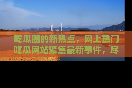吃瓜圈的新热点，网上热门吃瓜网站聚焦最新事件，尽在吃瓜网站！