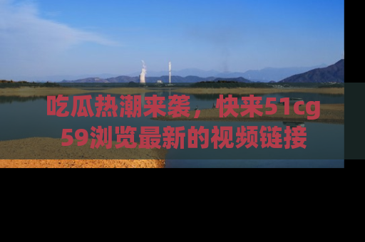 吃瓜热潮来袭，快来51cg59浏览最新的视频链接