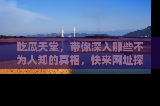 吃瓜天堂，带你深入那些不为人知的真相，快来网址探索吧！