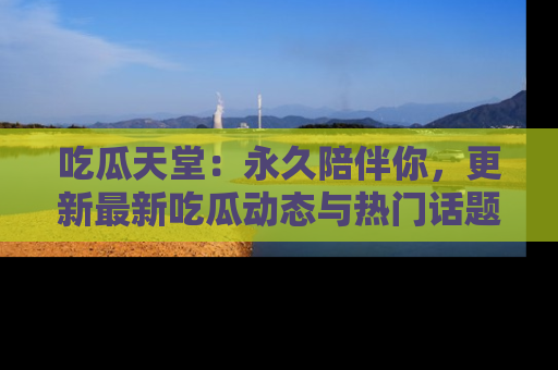 吃瓜天堂：永久陪伴你，更新最新吃瓜动态与热门话题