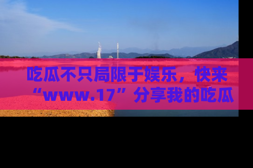 吃瓜不只局限于娱乐，快来“www.17”分享我的吃瓜技巧，成为社交圈的明星！
