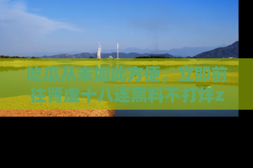 吃瓜从未如此方便,立即前往肾虚十八连黑料不打烊zzzttt,发现更多精彩,地址在这里!