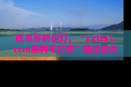 吃瓜界的明灯，“zztt31.ccm黑料不打烊”确保你永不迷路！