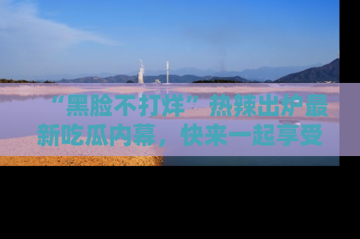 “黑脸不打烊”热辣出炉最新吃瓜内幕,快来一起享受这份乐趣吧!