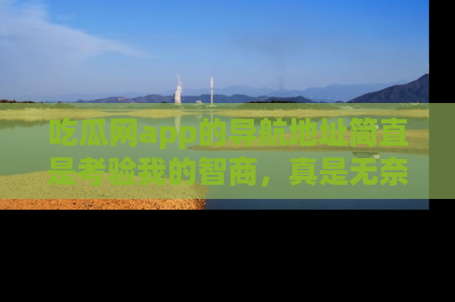 吃瓜网app的导航地址简直是考验我的智商，真是无奈！
