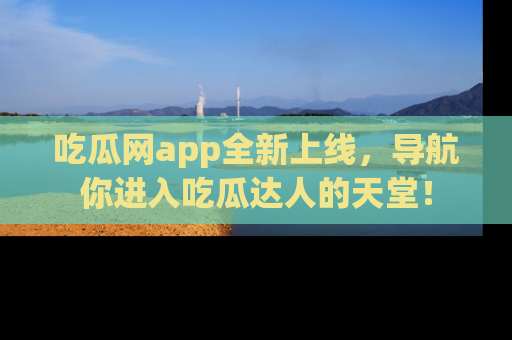 吃瓜网app全新上线，导航你进入吃瓜达人的天堂！