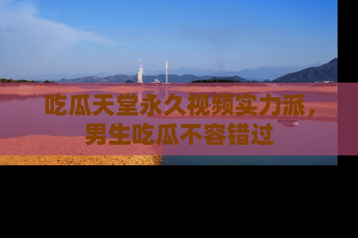 吃瓜天堂永久视频实力派，男生吃瓜不容错过