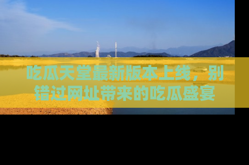 吃瓜天堂最新版本上线，别错过网址带来的吃瓜盛宴