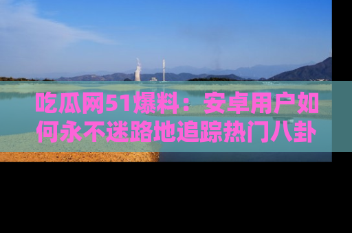吃瓜网51爆料：安卓用户如何永不迷路地追踪热门八卦信息