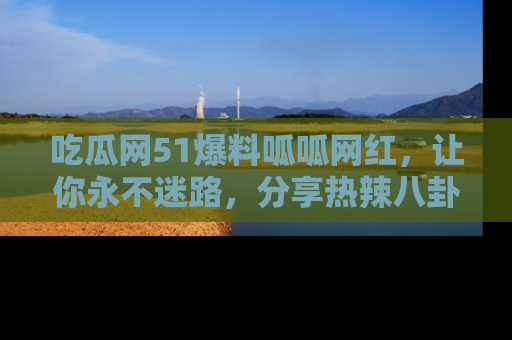 吃瓜网51爆料呱呱网红，让你永不迷路，分享热辣八卦速递！