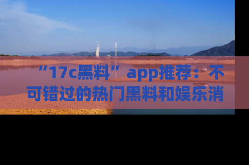 “17c黑料”app推荐:不可错过的热门黑料和娱乐消息