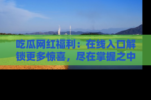吃瓜网红福利：在线入口解锁更多惊喜，尽在掌握之中