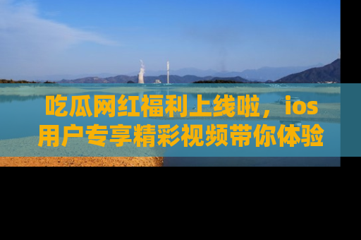 吃瓜网红福利上线啦，ios用户专享精彩视频带你体验乐趣！