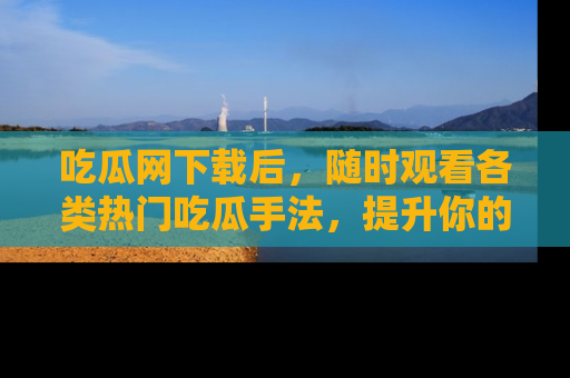 吃瓜网下载后，随时观看各类热门吃瓜手法，提升你的社交技能！