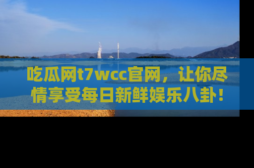 吃瓜网t7wcc官网，让你尽情享受每日新鲜娱乐八卦！