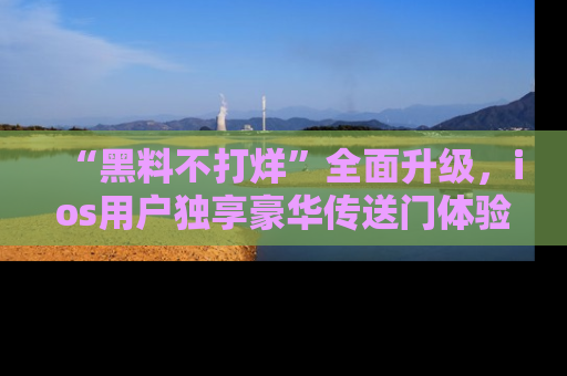 “黑料不打烊”全面升级,ios用户独享豪华传送门体验!